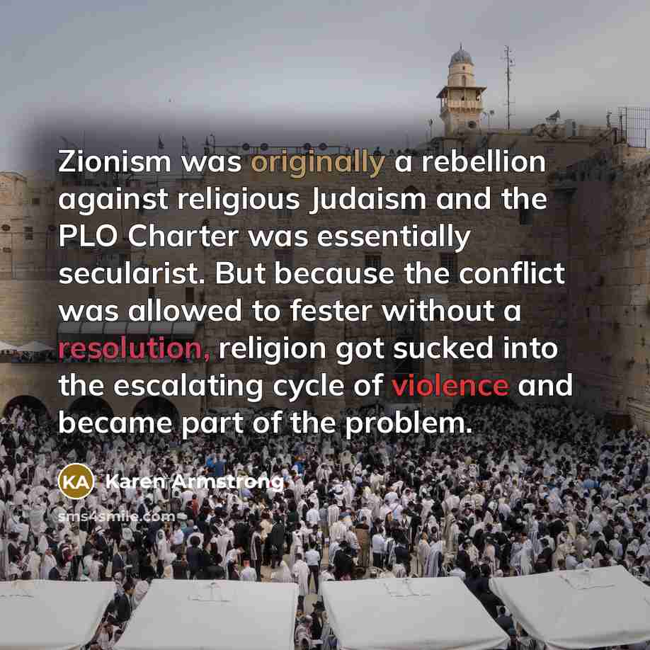 “Zionism was originally a rebellion against religious Judaism and the PLO Charter was essentially secularist. But because the conflict was allowed to fester without a resolution, religion got sucked into the escalating cycle of violence and became part of the problem.” quote by Karen Armstrong
