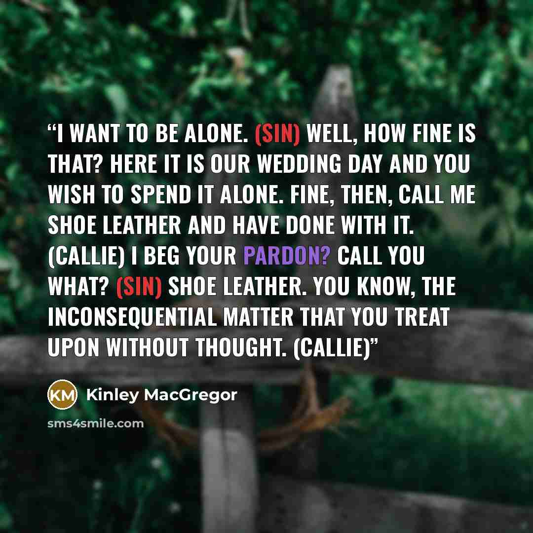 “I want to be alone. (Sin) Well, how fine is that? Here it is our wedding day and you wish to spend it alone. Fine, then, call me shoe leather and have done with it. (Callie) I beg your pardon? Call you what? (Sin) Shoe leather. You know, the inconsequential matter that you treat upon without…” quote by Kinley MacGregor