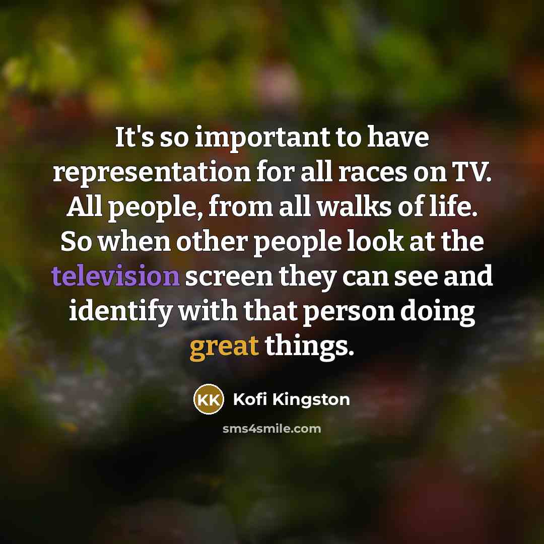 “It's so important to have representation for all races on TV. All people, from all walks of life. So when other people look at the television screen they can see and identify with that person doing great things.” quote by Kofi Kingston