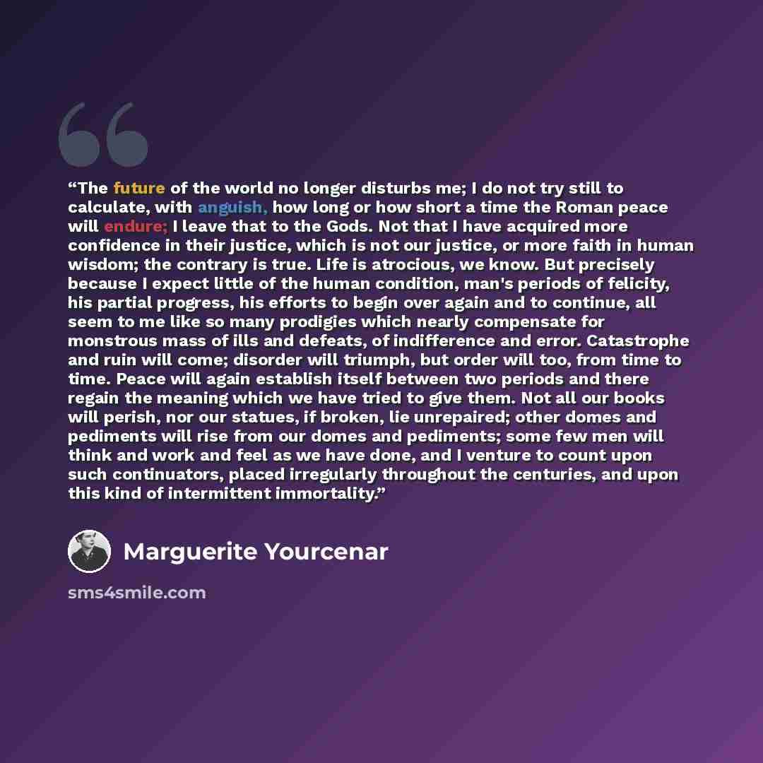 “The future of the world no longer disturbs me; I do not try still to calculate, with anguish, how long or how short a time the Roman peace will endure; I leave that to the Gods. Not that I have acquired more confidence in their justice, which is not our justice, or more faith in human wisdom; the…” quote by Marguerite Yourcenar