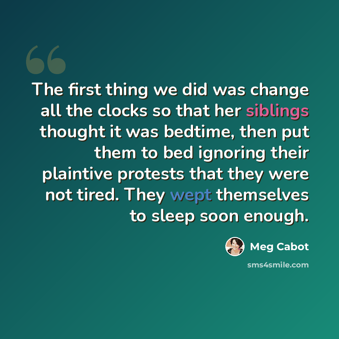 “The first thing we did was change all the clocks so that her siblings thought it was bedtime, then put them to bed ignoring their plaintive protests that they were not tired. They wept themselves to sleep soon enough.” quote by Meg Cabot