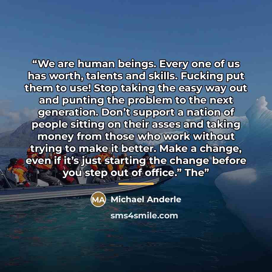 “We are human beings. Every one of us has worth, talents and skills. Fucking put them to use! Stop taking the easy way out and punting the problem to the next generation. Don’t support a nation of people sitting on their asses and taking money from those who work without trying to make it better…” quote by Michael Anderle