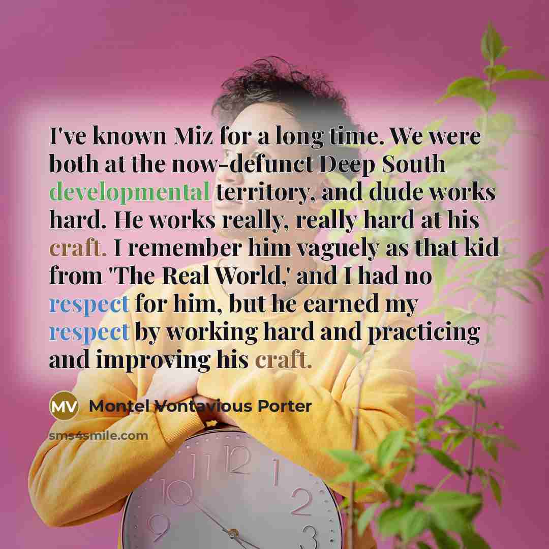 “I've known Miz for a long time. We were both at the now-defunct Deep South developmental territory, and dude works hard. He works really, really hard at his craft. I remember him vaguely as that kid from 'The Real World,' and I had no respect for him, but he earned my respect by working hard and…” quote by Montel Vontavious Porter