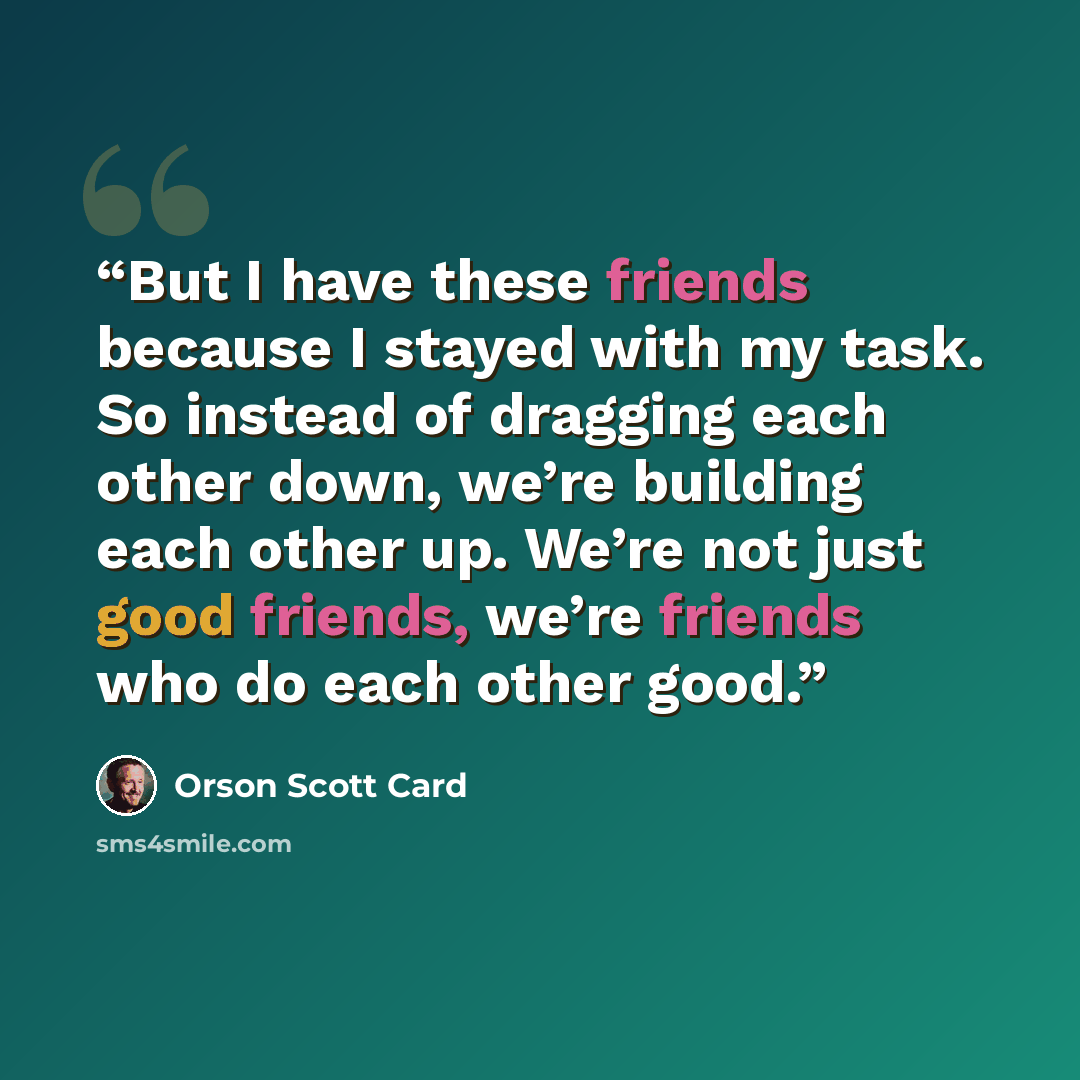 “But I have these friends because I stayed with my task. So instead of dragging each other down, we’re building each other up. We’re not just good friends, we’re friends who do each other good.” quote by Orson Scott Card