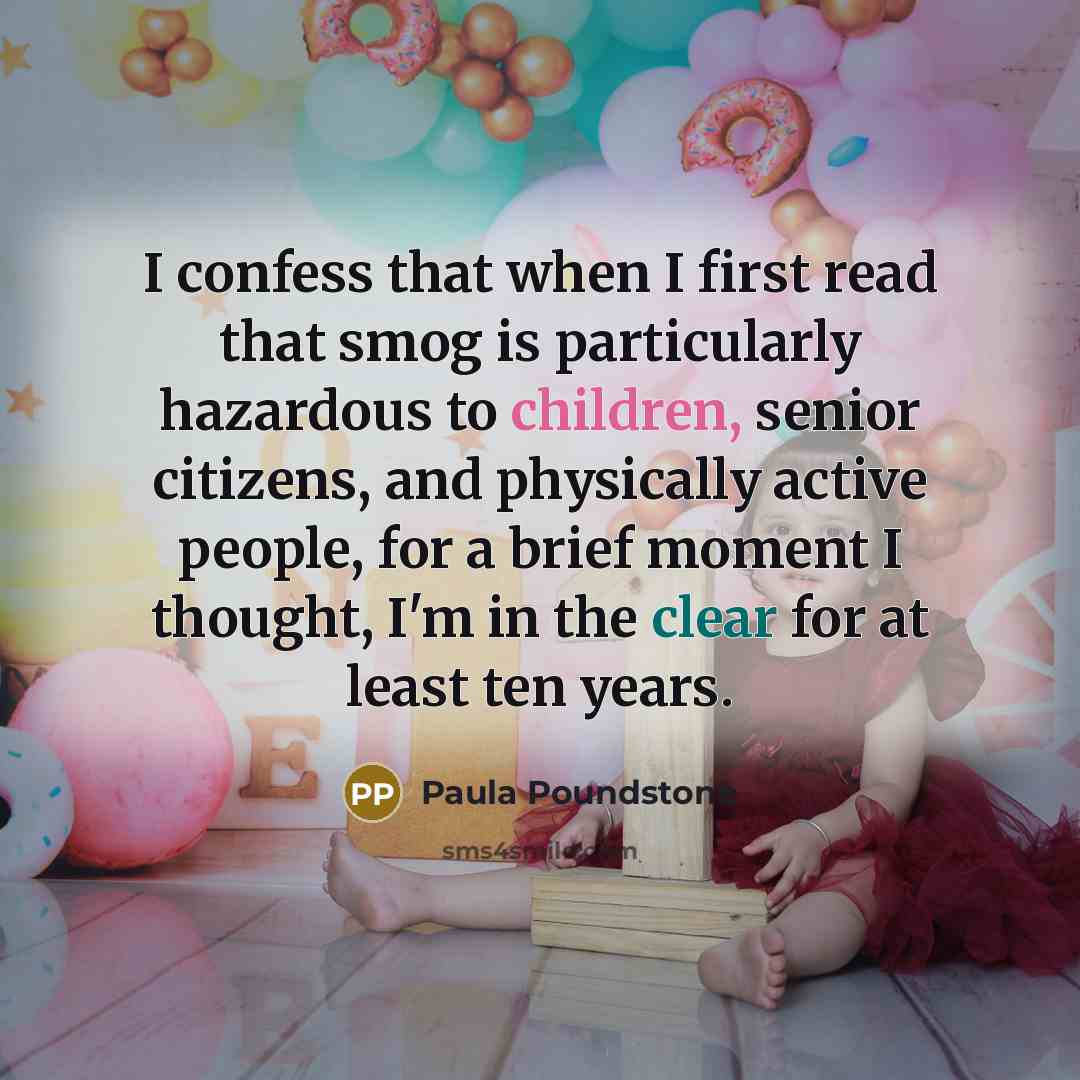 “I confess that when I first read that smog is particularly hazardous to children, senior citizens, and physically active people, for a brief moment I thought, I'm in the clear for at least ten years.” quote by Paula Poundstone