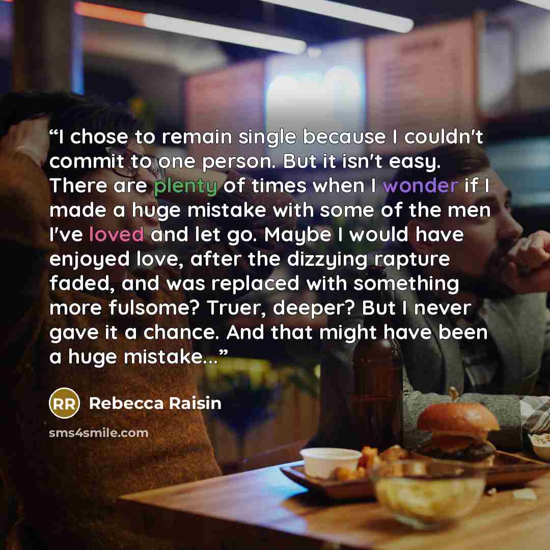 “I chose to remain single because I couldn't commit to one person. But it isn't easy. There are plenty of times when I wonder if I made a huge mistake with some of the men I've loved and let go. Maybe I would have enjoyed love, after the dizzying rapture faded, and was replaced with something more…” quote by Rebecca Raisin