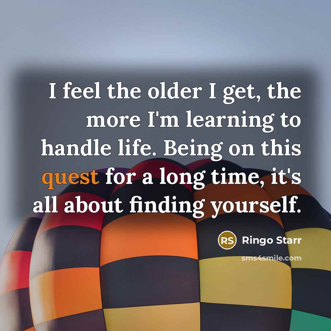 “I feel the older I get, the more I'm learning to handle life. Being on this quest for a long time, it's all about finding yourself.” quote by Ringo Starr