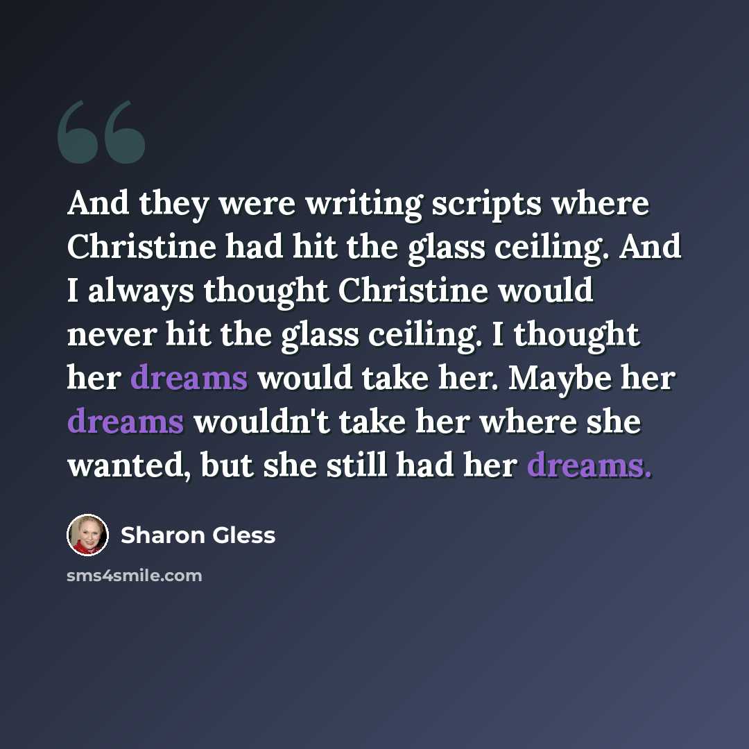 “And they were writing scripts where Christine had hit the glass ceiling. And I always thought Christine would never hit the glass ceiling. I thought her dreams would take her. Maybe her dreams wouldn't take her where she wanted, but she still had her dreams.” quote by Sharon Gless