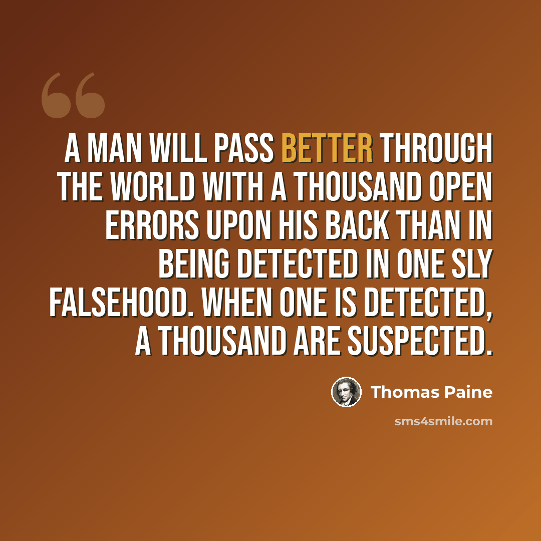 “A man will pass better through the world with a thousand open errors upon his back than in being detected in one sly falsehood. When one is detected, a thousand are suspected.” quote by Thomas Paine
