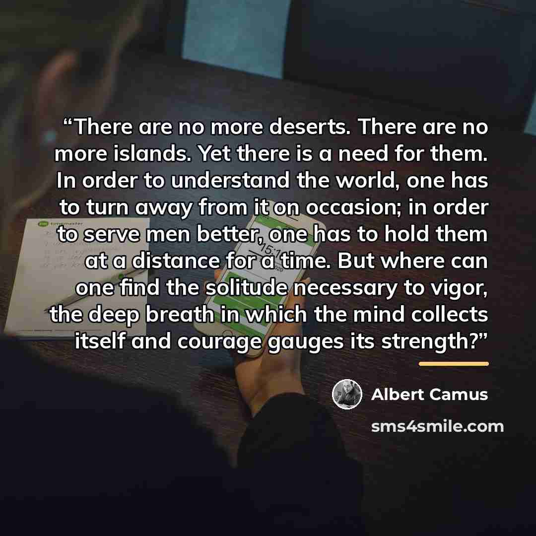 “There are no more deserts. There are no more islands. Yet there is a need for them. In order to understand the world, one has to turn away from it on occasion; in order to serve men better, one has to hold them at a distance for a time. But where can one find the solitude necessary to vigor, the…” quote by Albert Camus