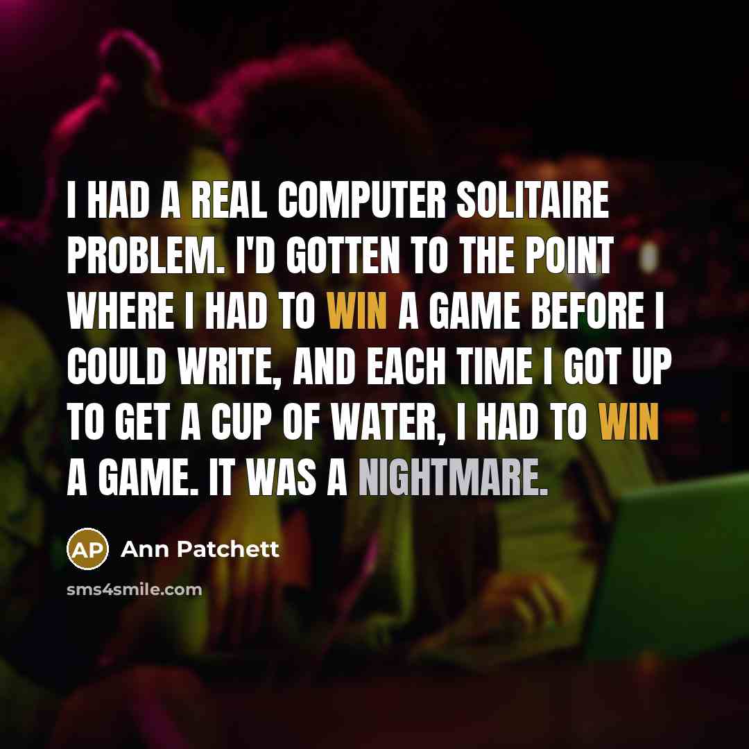 “I had a real computer solitaire problem. I'd gotten to the point where I had to win a game before I could write, and each time I got up to get a cup of water, I had to win a game. It was a nightmare.” quote by Ann Patchett