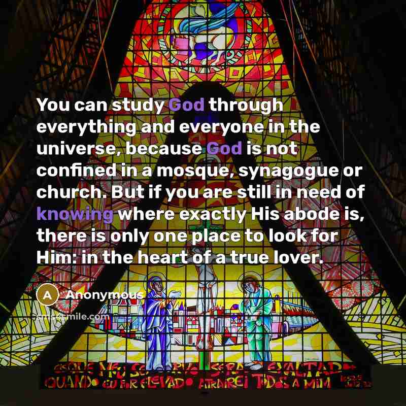 “You can study God through everything and everyone in the universe, because God is not confined in a mosque, synagogue or church. But if you are still in need of knowing where exactly His abode is, there is only one place to look for Him: in the heart of a true lover.” quote by Anonymous