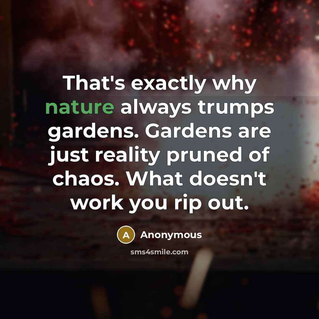“That's exactly why nature always trumps gardens. Gardens are just reality pruned of chaos. What doesn't work you rip out.” quote by Anonymous