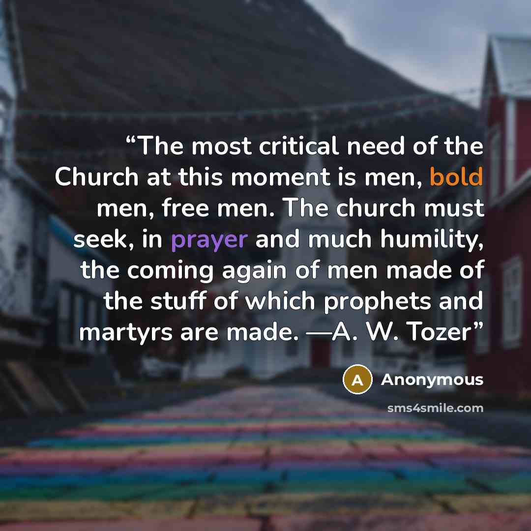 “The most critical need of the Church at this moment is men, bold men, free men. The church must seek, in prayer and much humility, the coming again of men made of the stuff of which prophets and martyrs are made. —A. W. Tozer” quote by Anonymous