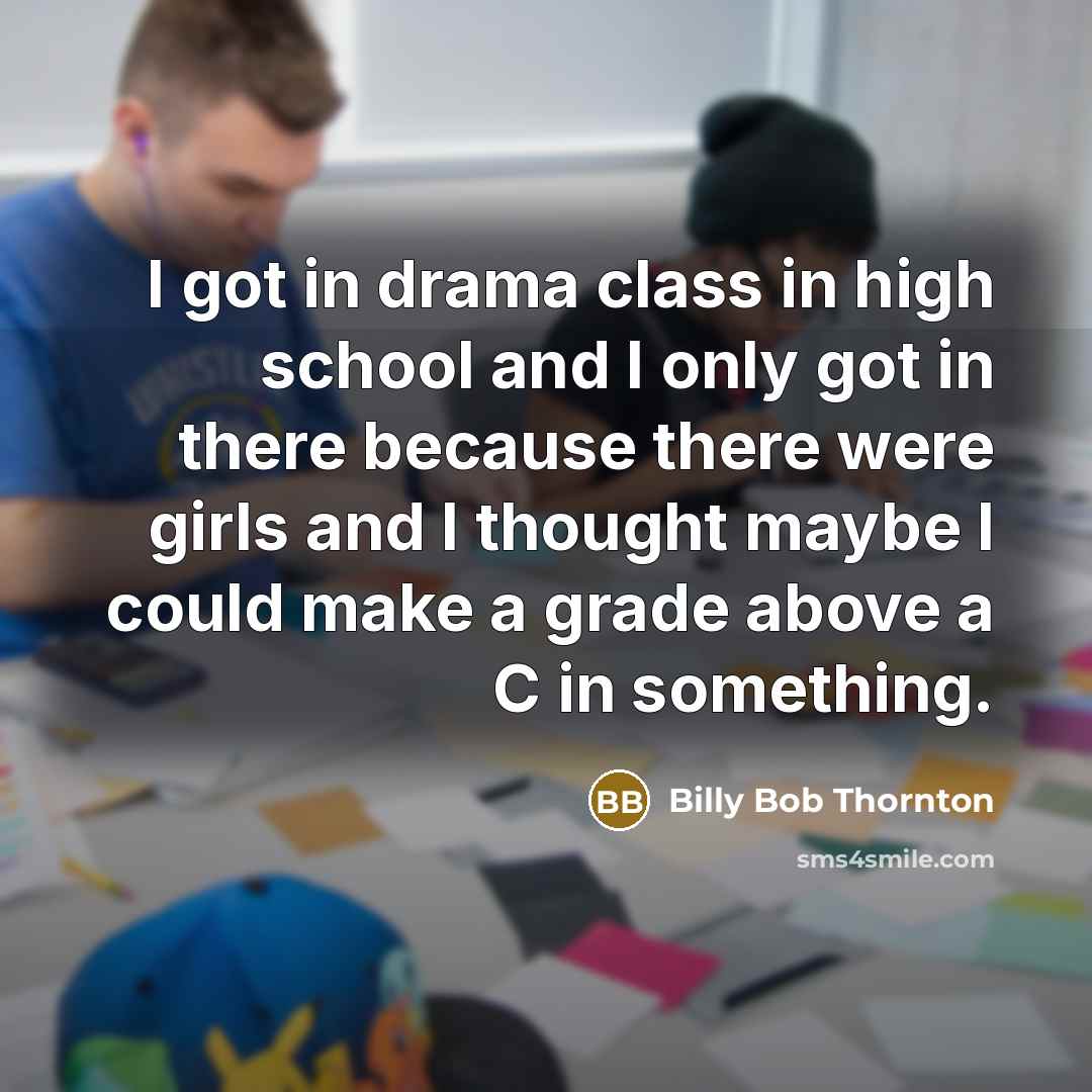 “I got in drama class in high school and I only got in there because there were girls and I thought maybe I could make a grade above a C in something.” quote by Billy Bob Thornton