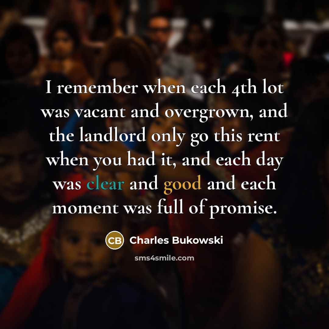 “I remember when each 4th lot was vacant and overgrown, and the landlord only go this rent when you had it, and each day was clear and good and each moment was full of promise.” quote by Charles Bukowski
