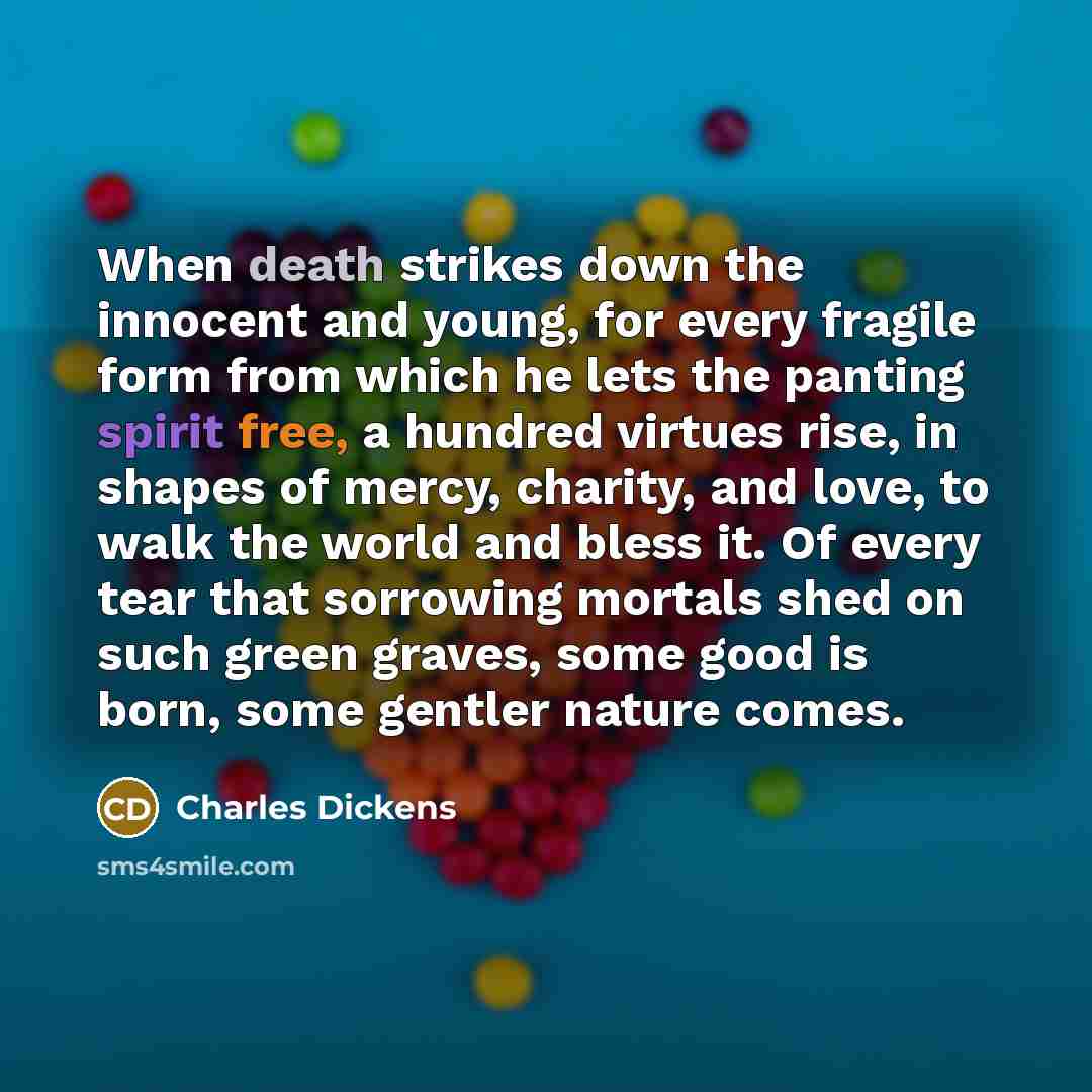 “When death strikes down the innocent and young, for every fragile form from which he lets the panting spirit free, a hundred virtues rise, in shapes of mercy, charity, and love, to walk the world and bless it. Of every tear that sorrowing mortals shed on such green graves, some good is born, some…” quote by Charles Dickens