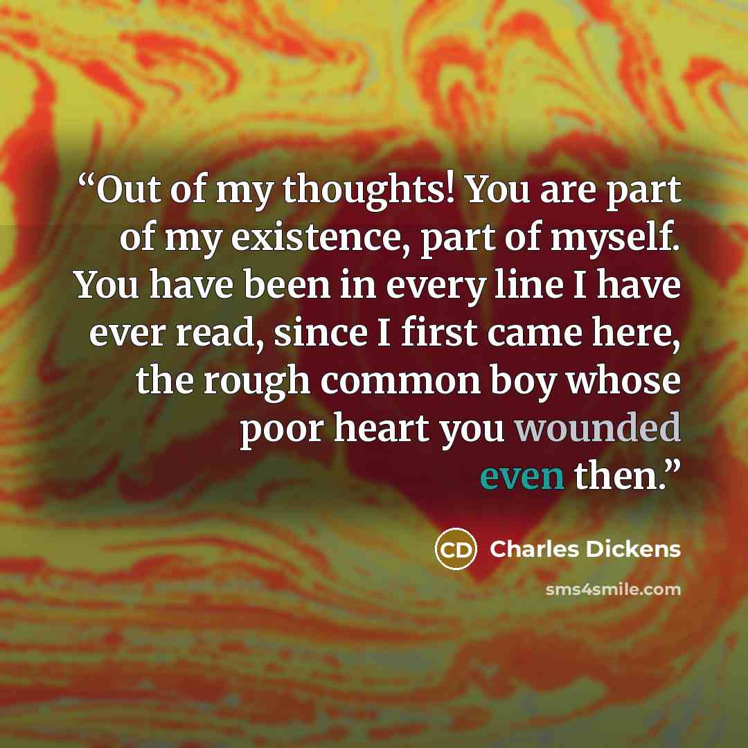 “Out of my thoughts! You are part of my existence, part of myself. You have been in every line I have ever read, since I first came here, the rough common boy whose poor heart you wounded even then.” quote by Charles Dickens