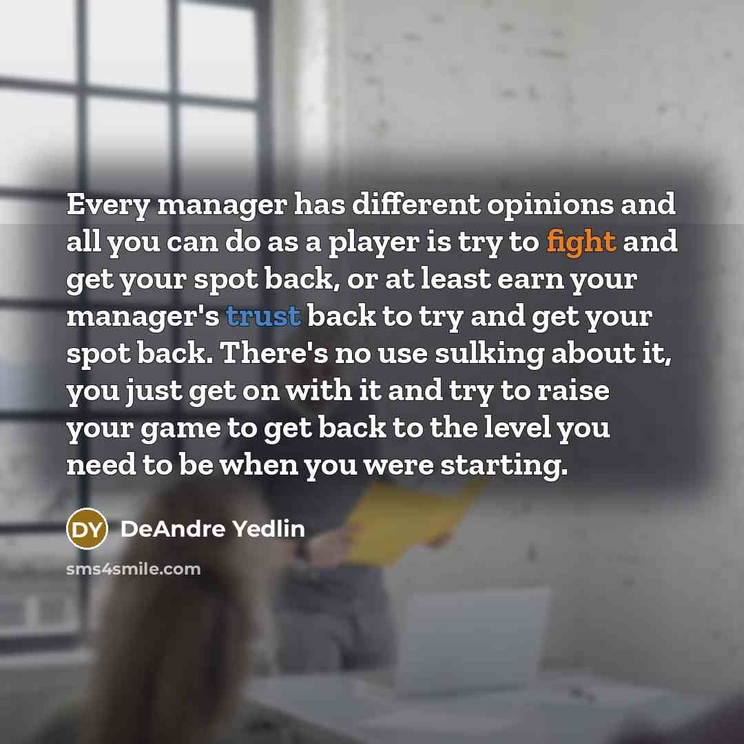 “Every manager has different opinions and all you can do as a player is try to fight and get your spot back, or at least earn your manager's trust back to try and get your spot back. There's no use sulking about it, you just get on with it and try to raise your game to get back to the level you…” quote by DeAndre Yedlin