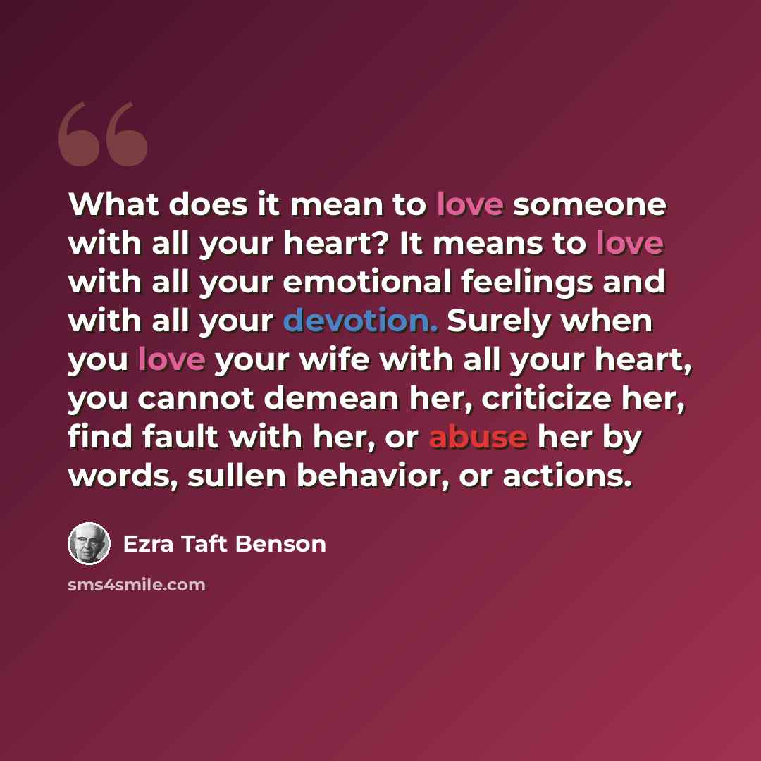 “What does it mean to love someone with all your heart? It means to love with all your emotional feelings and with all your devotion. Surely when you love your wife with all your heart, you cannot demean her, criticize her, find fault with her, or abuse her by words, sullen behavior, or actions.” quote by Ezra Taft Benson