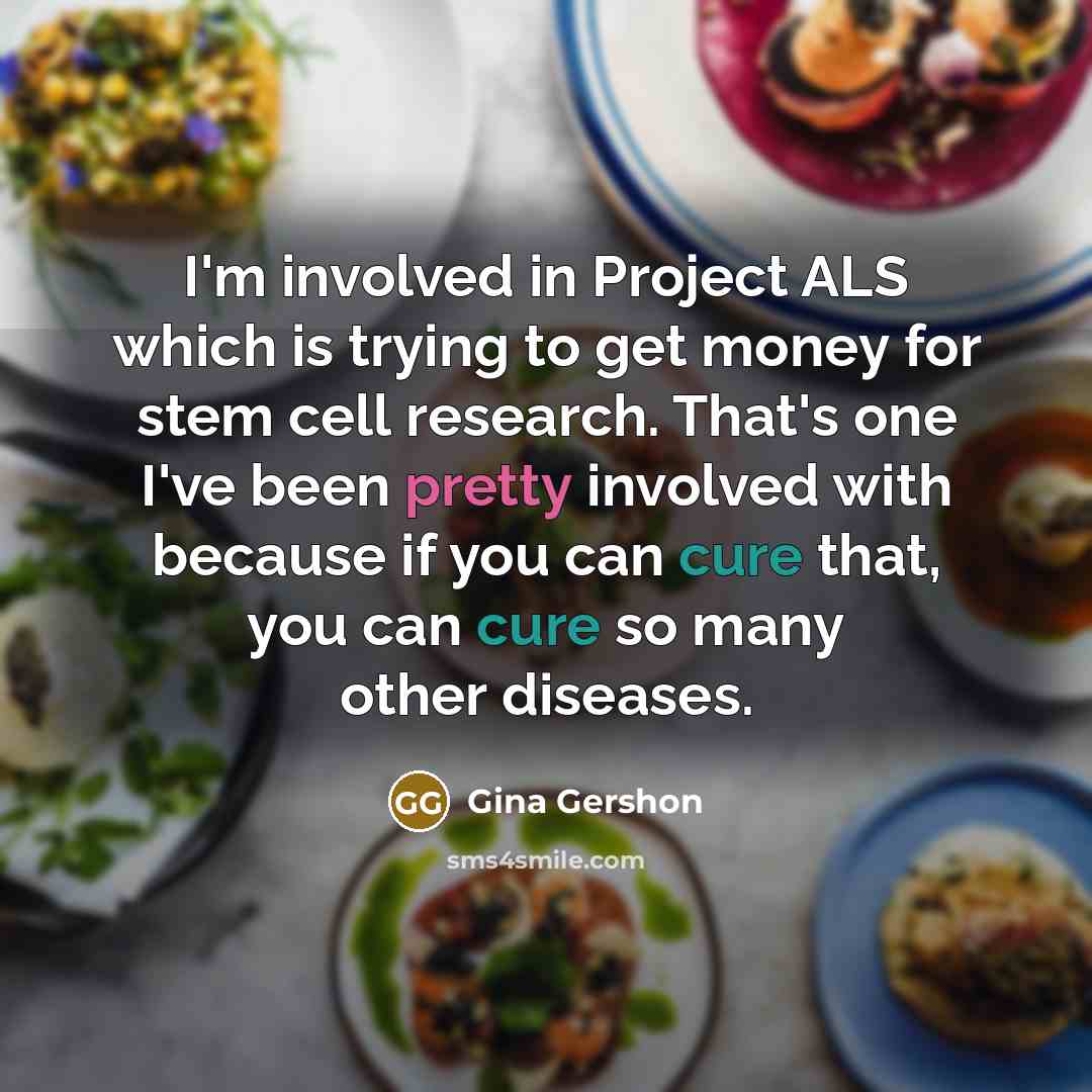 “I'm involved in Project ALS which is trying to get money for stem cell research. That's one I've been pretty involved with because if you can cure that, you can cure so many other diseases.” quote by Gina Gershon