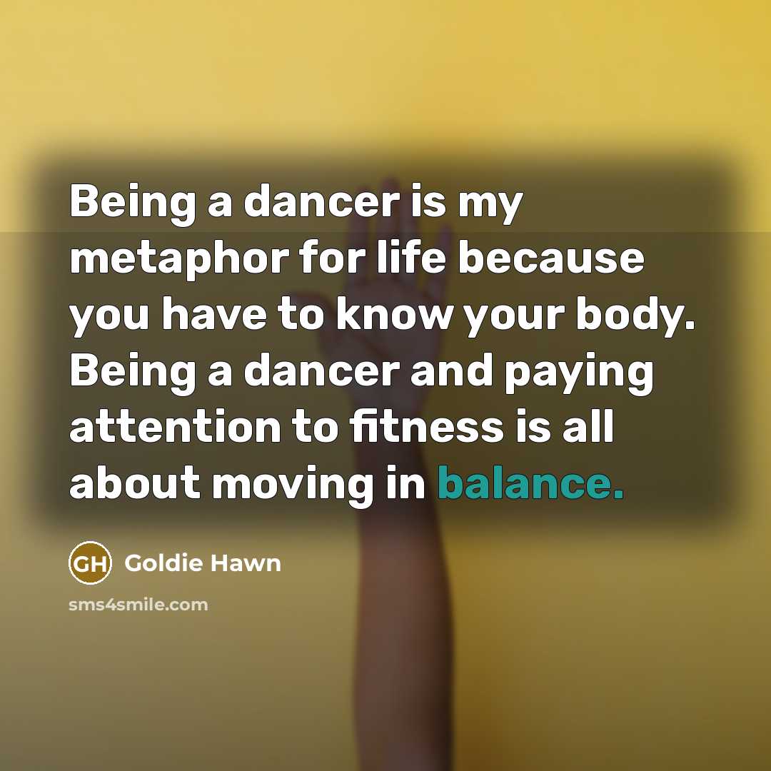 “Being a dancer is my metaphor for life because you have to know your body. Being a dancer and paying attention to fitness is all about moving in balance.” quote by Goldie Hawn