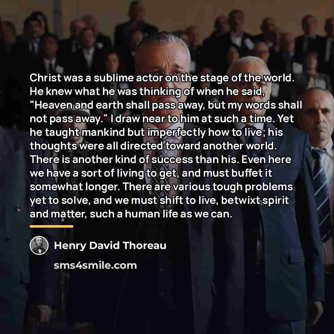 “Christ was a sublime actor on the stage of the world. He knew what he was thinking of when he said, "Heaven and earth shall pass away, but my words shall not pass away." I draw near to him at such a time. Yet he taught mankind but imperfectly how to live; his thoughts were all directed toward…” quote by Henry David Thoreau