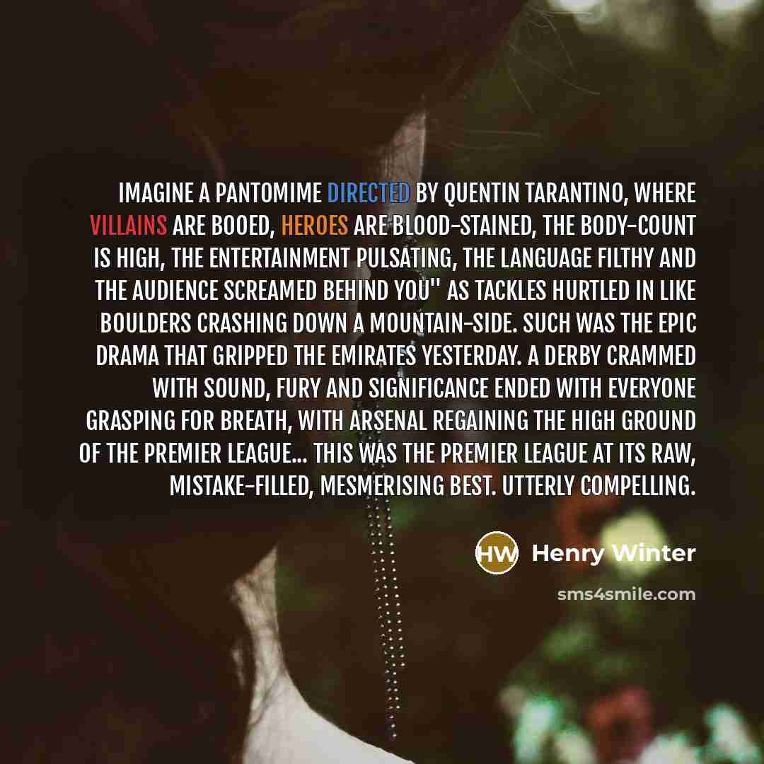 “Imagine a pantomime directed by Quentin Tarantino, where villains are booed, heroes are blood-stained, the body-count is high, the entertainment pulsating, the language filthy and the audience screamed behind you'' as tackles hurtled in like boulders crashing down a mountain-side. Such was the…” quote by Henry Winter