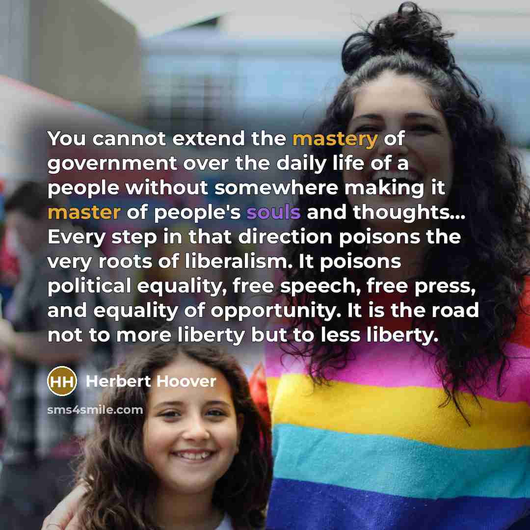 “You cannot extend the mastery of government over the daily life of a people without somewhere making it master of people's souls and thoughts… Every step in that direction poisons the very roots of liberalism. It poisons political equality, free speech, free press, and equality of opportunity. It…” quote by Herbert Hoover