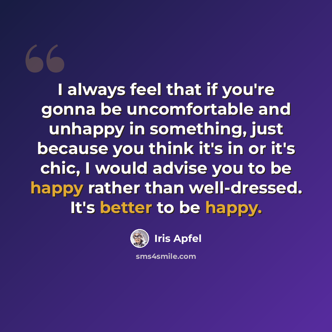“I always feel that if you're gonna be uncomfortable and unhappy in something, just because you think it's in or it's chic, I would advise you to be happy rather than well-dressed. It's better to be happy.” quote by Iris Apfel