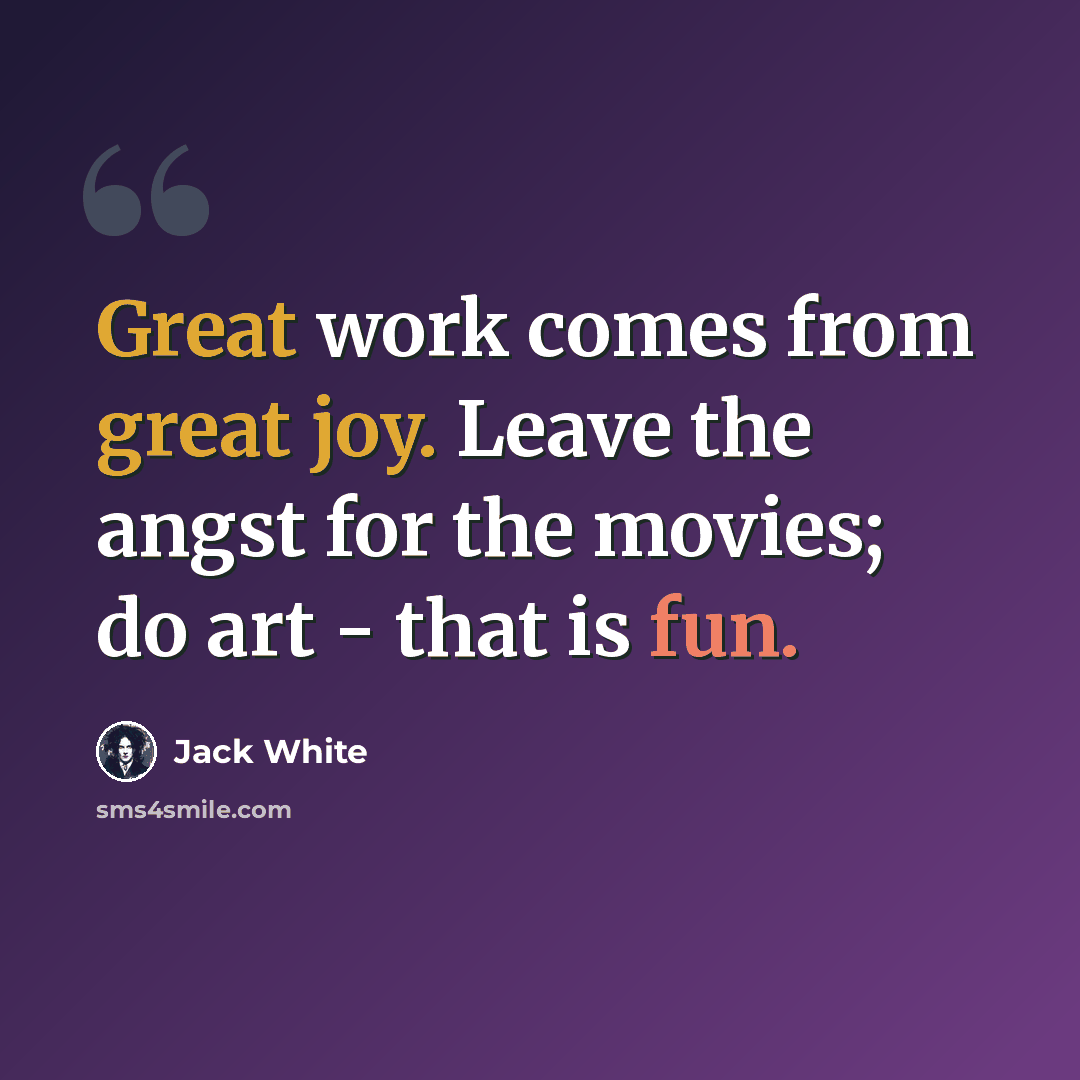 “Great work comes from great joy. Leave the angst for the movies; do art - that is fun.” quote by Jack White