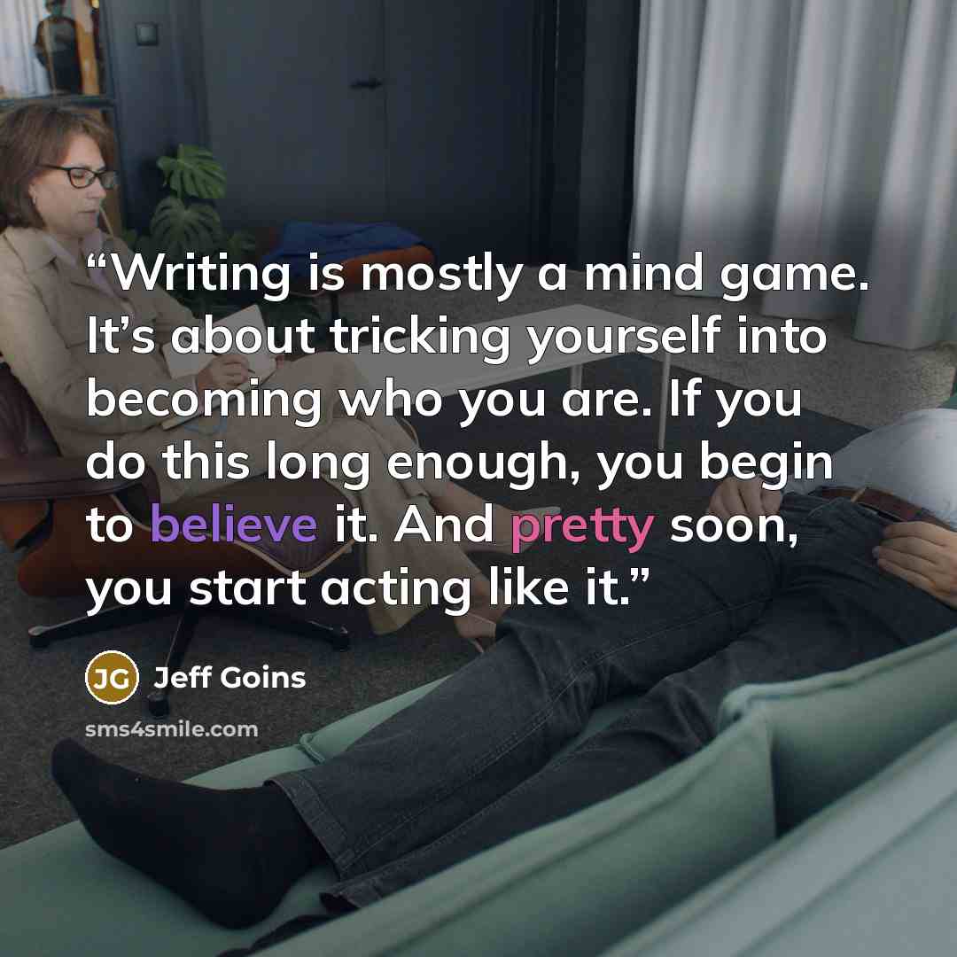 “Writing is mostly a mind game. It’s about tricking yourself into becoming who you are. If you do this long enough, you begin to believe it. And pretty soon, you start acting like it.” quote by Jeff Goins
