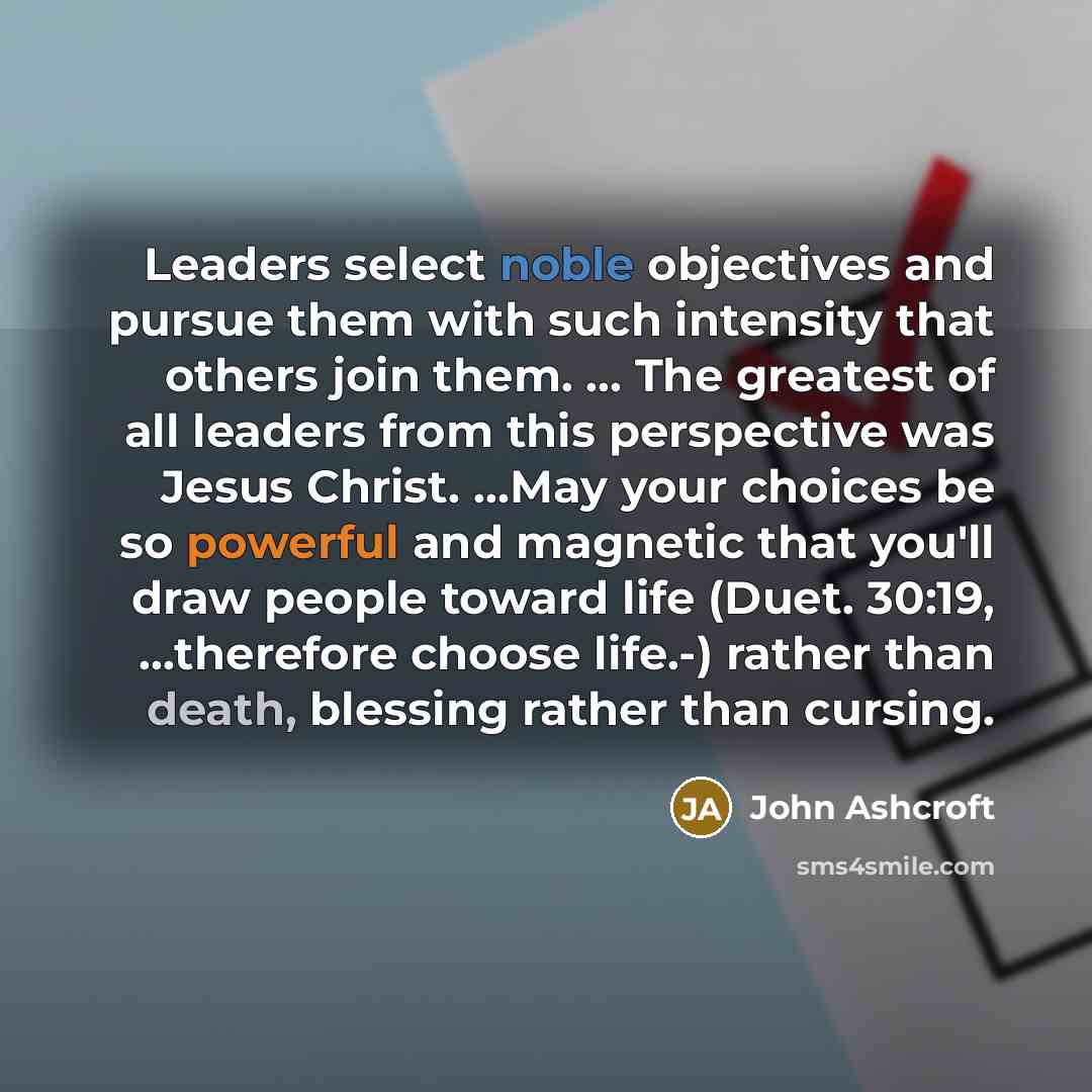 “Leaders select noble objectives and pursue them with such intensity that others join them. ... The greatest of all leaders from this perspective was Jesus Christ. …May your choices be so powerful and magnetic that you'll draw people toward life (Duet. 30:19, ...therefore choose life.-) rather than…” quote by John Ashcroft