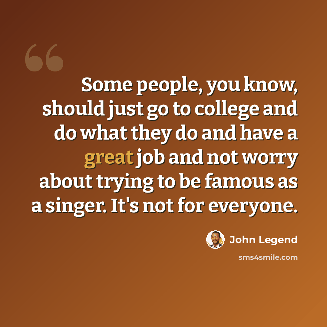 “Some people, you know, should just go to college and do what they do and have a great job and not worry about trying to be famous as a singer. It's not for everyone.” quote by John Legend