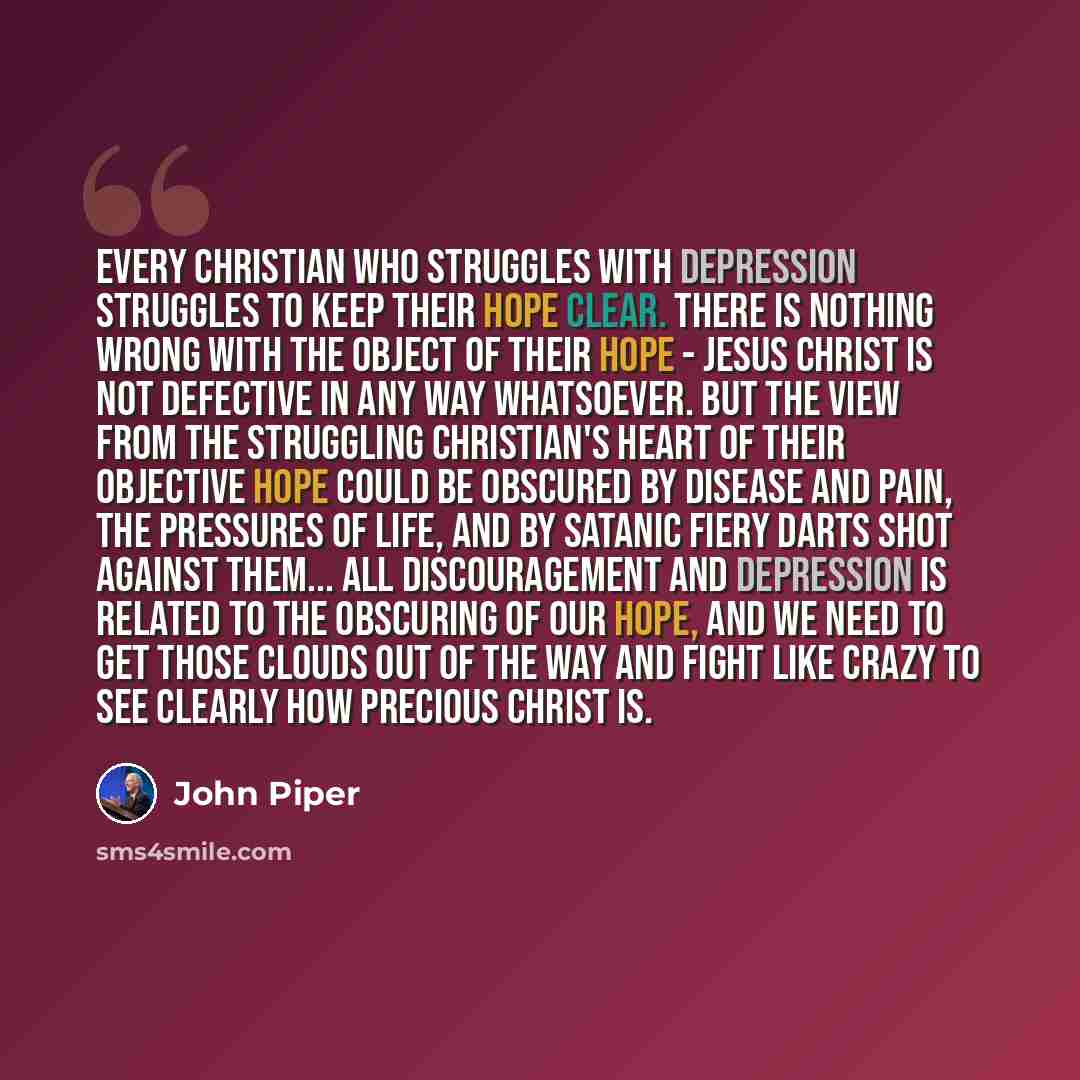 “Every Christian who struggles with depression struggles to keep their hope clear. There is nothing wrong with the object of their hope - Jesus Christ is not defective in any way whatsoever. But the view from the struggling Christian's heart of their objective hope could be obscured by disease and…” quote by John Piper