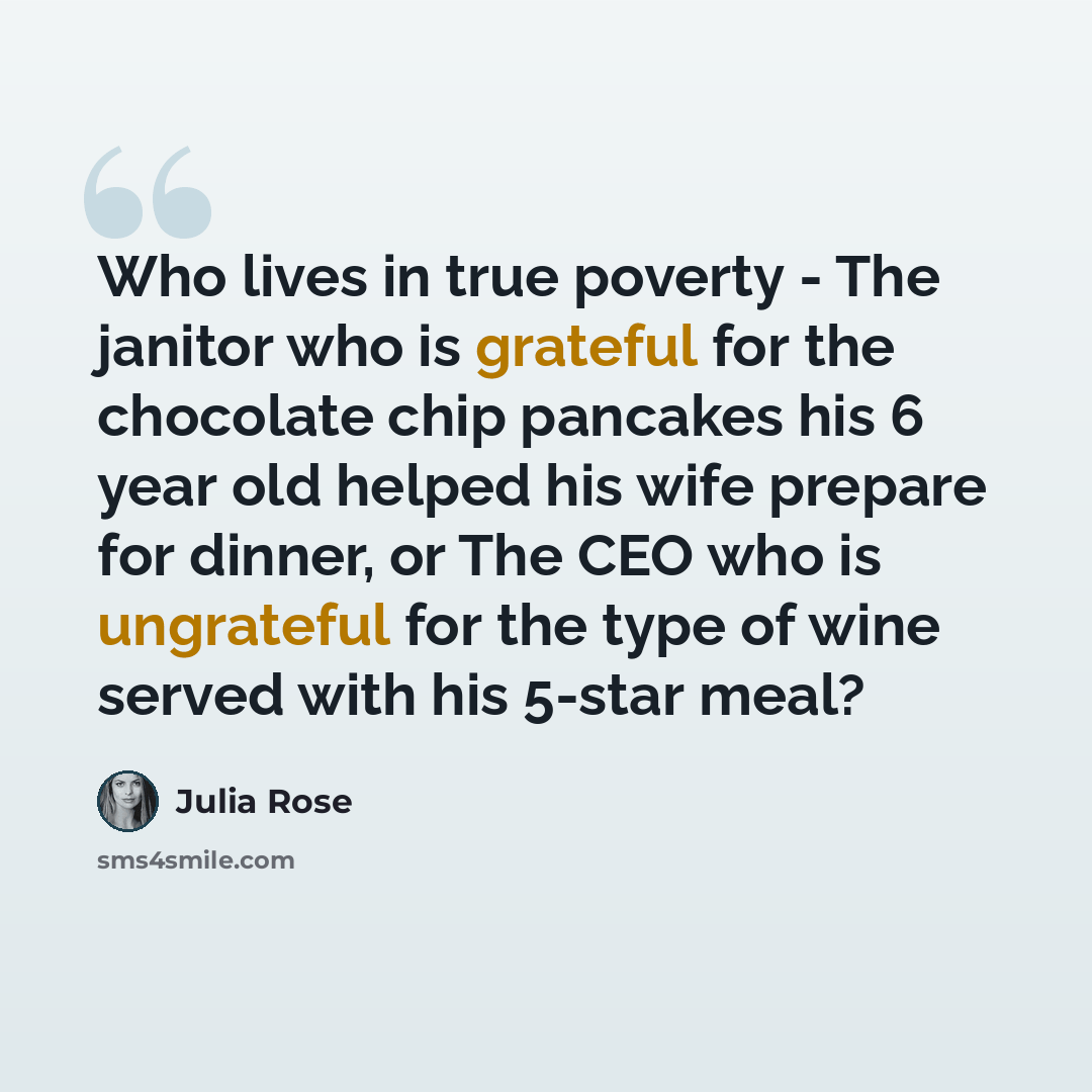 “Who lives in true poverty - The janitor who is grateful for the chocolate chip pancakes his 6 year old helped his wife prepare for dinner, or The CEO who is ungrateful for the type of wine served with his 5-star meal?” quote by Julia Rose