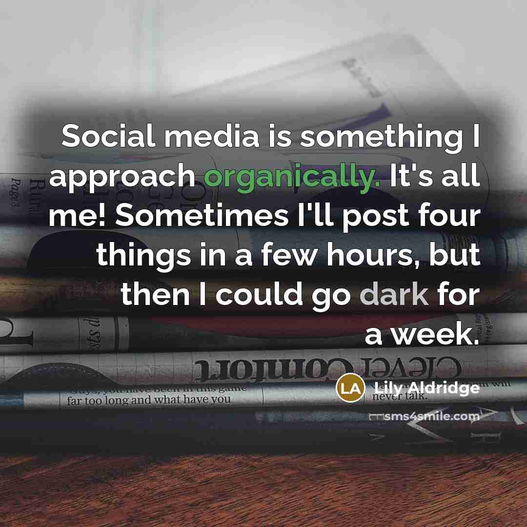 “Social media is something I approach organically. It's all me! Sometimes I'll post four things in a few hours, but then I could go dark for a week.” quote by Lily Aldridge