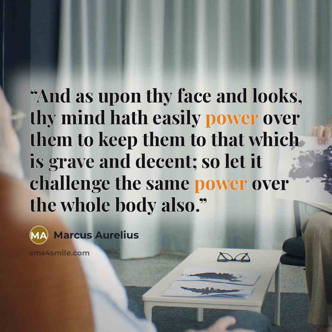 “And as upon thy face and looks, thy mind hath easily power over them to keep them to that which is grave and decent; so let it challenge the same power over the whole body also.” quote by Marcus Aurelius