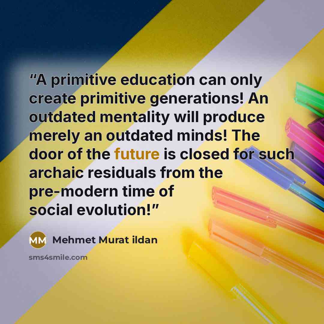 “A primitive education can only create primitive generations! An outdated mentality will produce merely an outdated minds! The door of the future is closed for such archaic residuals from the pre-modern time of social evolution!” quote by Mehmet Murat ildan