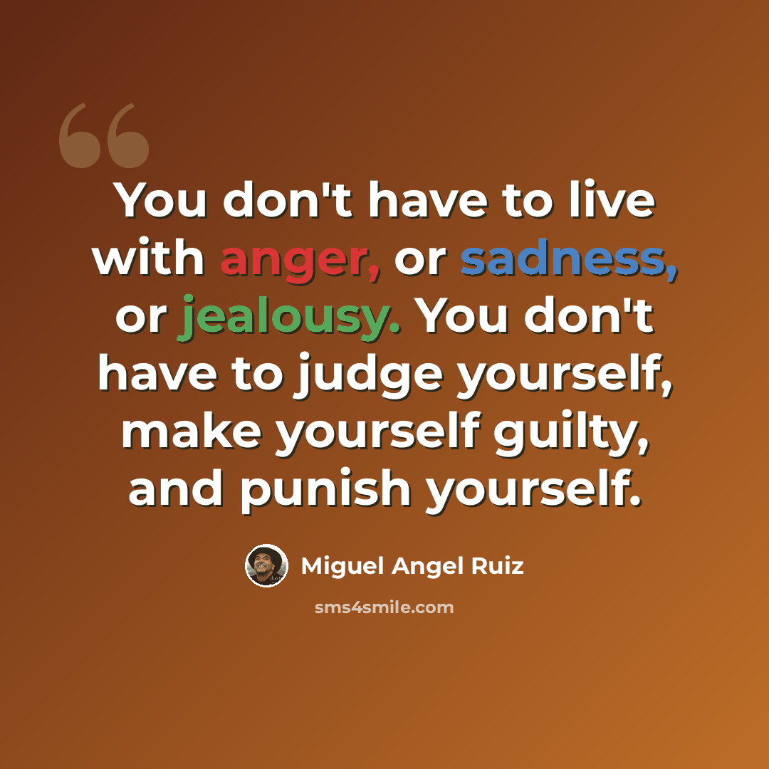 “You don't have to live with anger, or sadness, or jealousy. You don't have to judge yourself, make yourself guilty, and punish yourself.” quote by Miguel Angel Ruiz