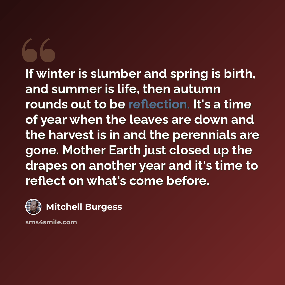 “If winter is slumber and spring is birth, and summer is life, then autumn rounds out to be reflection. It's a time of year when the leaves are down and the harvest is in and the perennials are gone. Mother Earth just closed up the drapes on another year and it's time to reflect on what's come…” quote by Mitchell Burgess