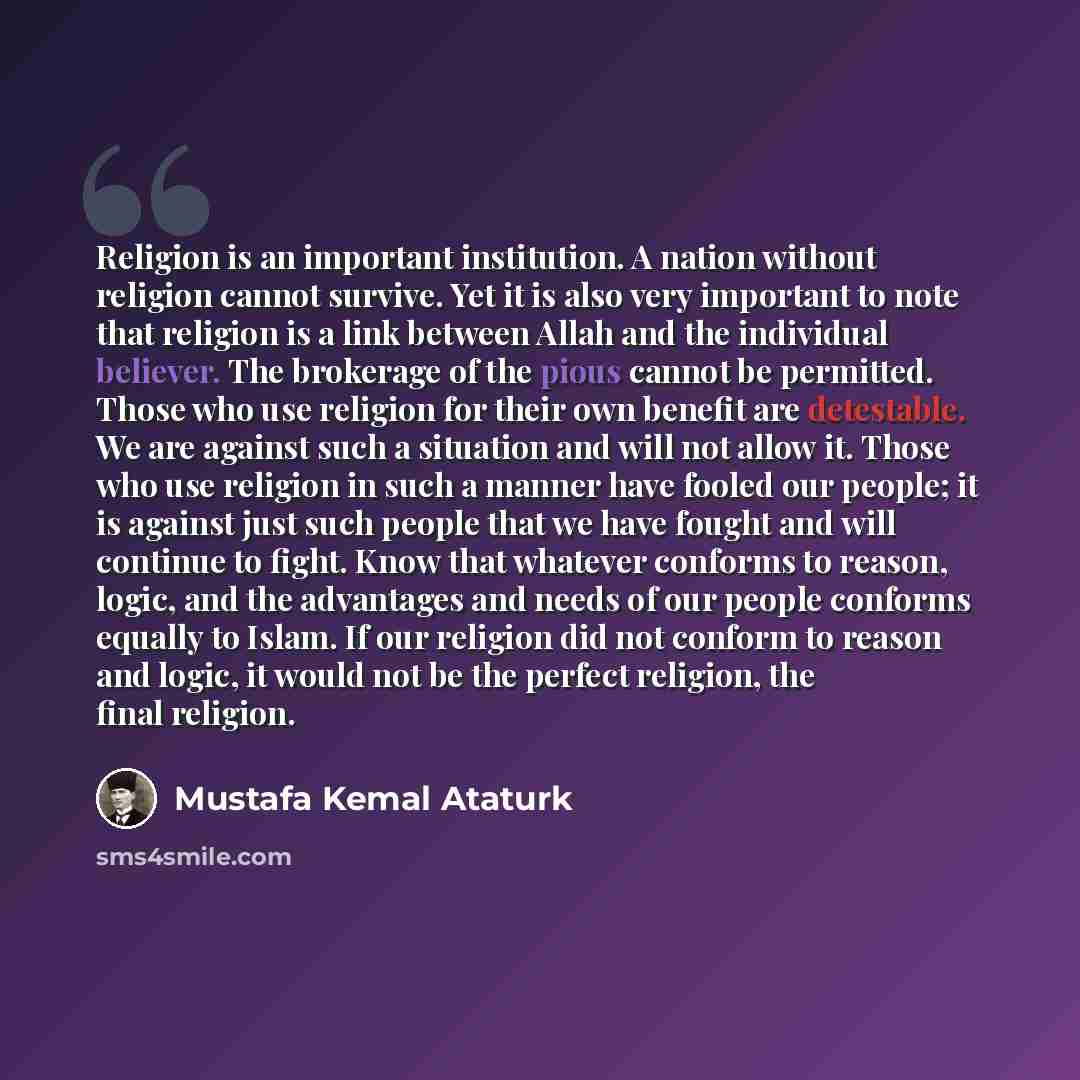 “Religion is an important institution. A nation without religion cannot survive. Yet it is also very important to note that religion is a link between Allah and the individual believer. The brokerage of the pious cannot be permitted. Those who use religion for their own benefit are detestable. We…” quote by Mustafa Kemal Ataturk