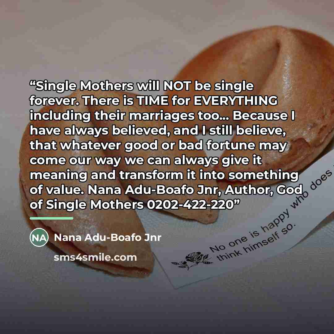 “Single Mothers will NOT be single forever. There is TIME for EVERYTHING including their marriages too... Because I have always believed, and I still believe, that whatever good or bad fortune may come our way we can always give it meaning and transform it into something of value. Nana Adu-Boafo…” quote by Nana Adu-Boafo Jnr