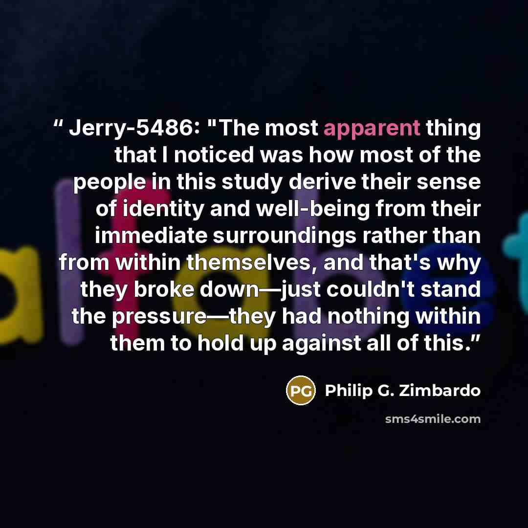 “Jerry-5486: "The most apparent thing that I noticed was how most of the people in this study derive their sense of identity and well-being from their immediate surroundings rather than from within themselves, and that's why they broke down—just couldn't stand the pressure—they had nothing within…” quote by Philip G. Zimbardo