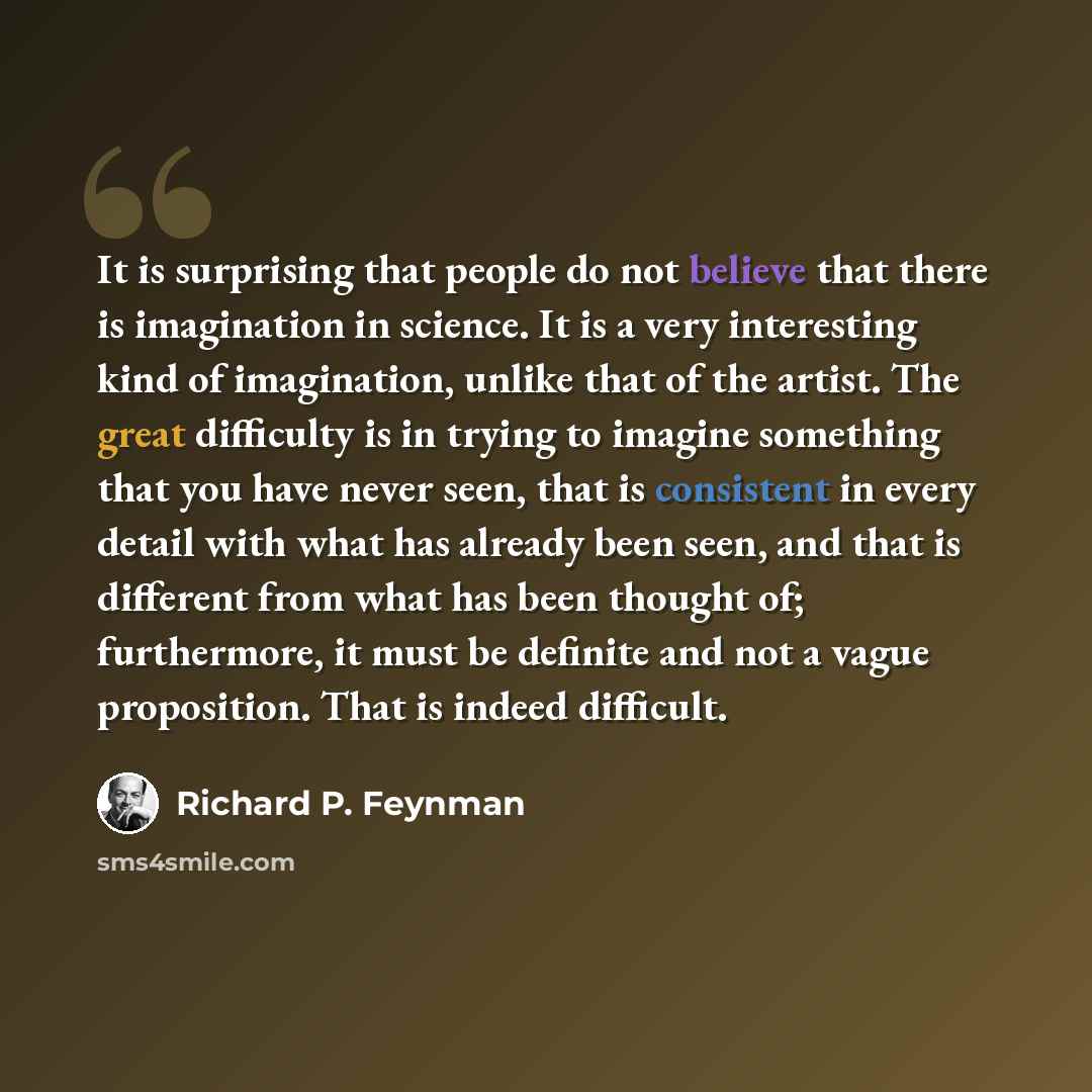 “It is surprising that people do not believe that there is imagination in science. It is a very interesting kind of imagination, unlike that of the artist. The great difficulty is in trying to imagine something that you have never seen, that is consistent in every detail with what has already been…” quote by Richard P. Feynman