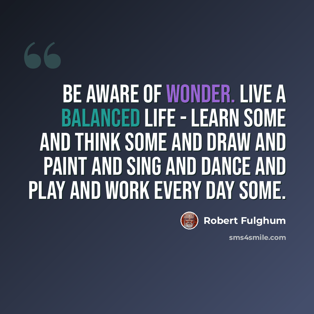 “Be aware of wonder. Live a balanced life - learn some and think some and draw and paint and sing and dance and play and work every day some.” quote by Robert Fulghum