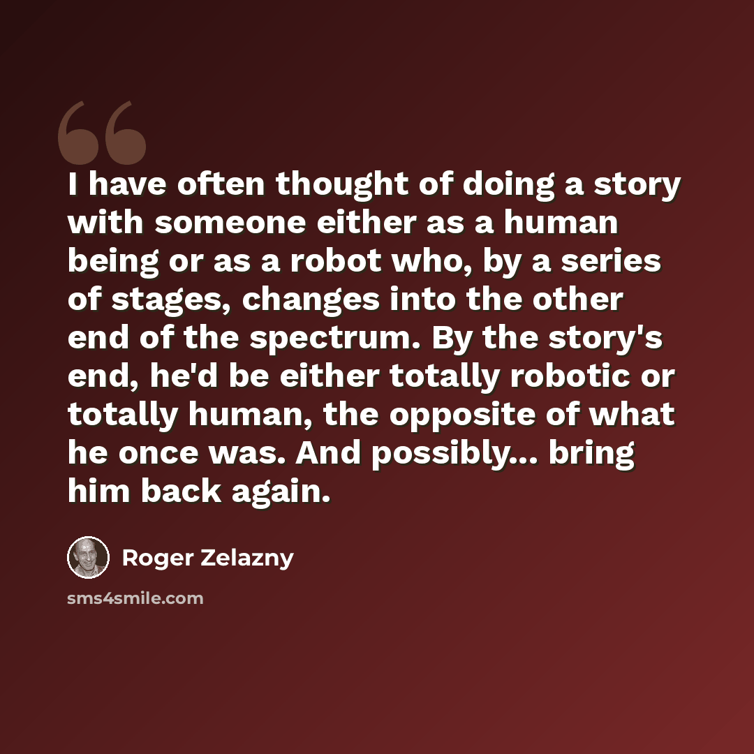 “I have often thought of doing a story with someone either as a human being or as a robot who, by a series of stages, changes into the other end of the spectrum. By the story's end, he'd be either totally robotic or totally human, the opposite of what he once was. And possibly... bring him back…” quote by Roger Zelazny
