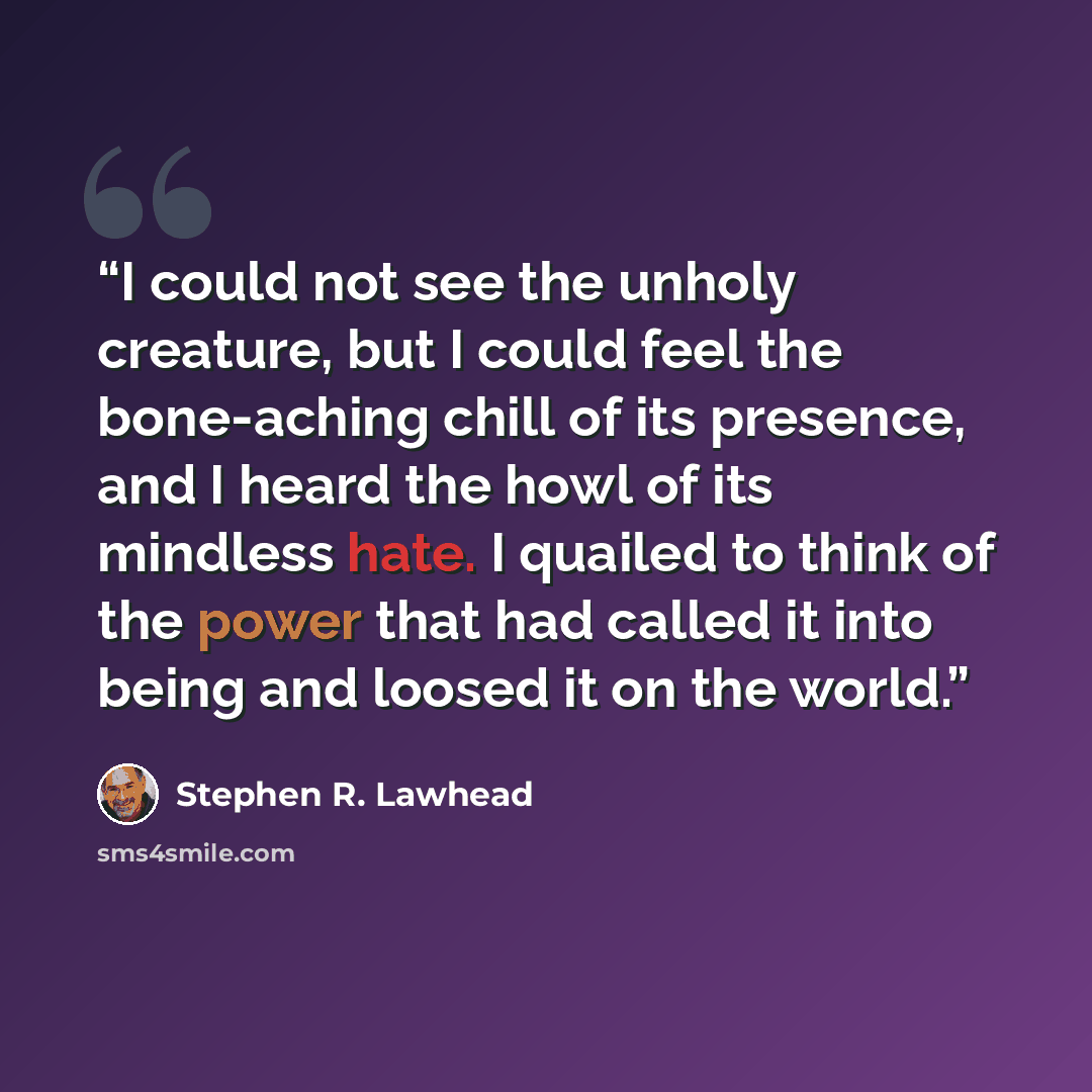 “I could not see the unholy creature, but I could feel the bone-aching chill of its presence, and I heard the howl of its mindless hate. I quailed to think of the power that had called it into being and loosed it on the world.” quote by Stephen R. Lawhead