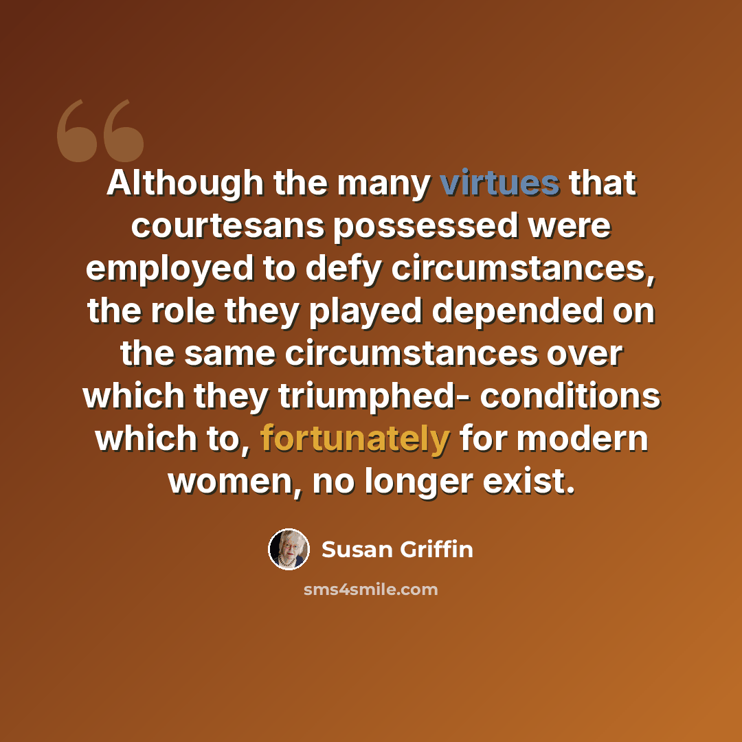 “Although the many virtues that courtesans possessed were employed to defy circumstances, the role they played depended on the same circumstances over which they triumphed- conditions which to, fortunately for modern women, no longer exist.” quote by Susan Griffin