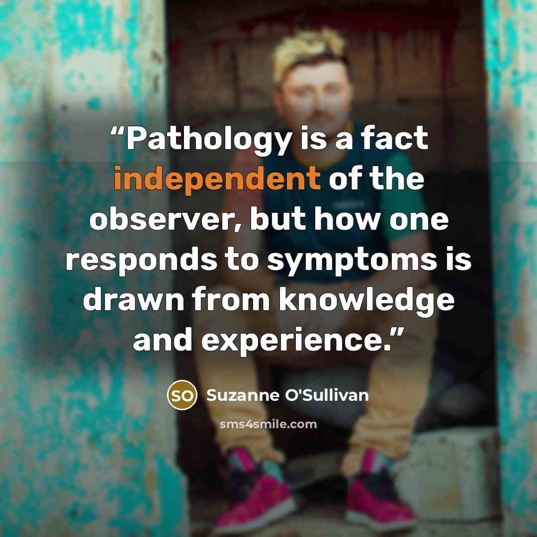 “Pathology is a fact independent of the observer, but how one responds to symptoms is drawn from knowledge and experience.” quote by Suzanne O'Sullivan